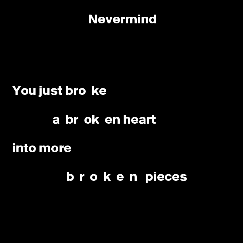                             Nevermind




You just bro  ke 

               a  br  ok  en heart

into more

                    b  r  o  k  e  n   pieces


