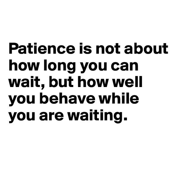 

Patience is not about how long you can wait, but how well you behave while you are waiting.

