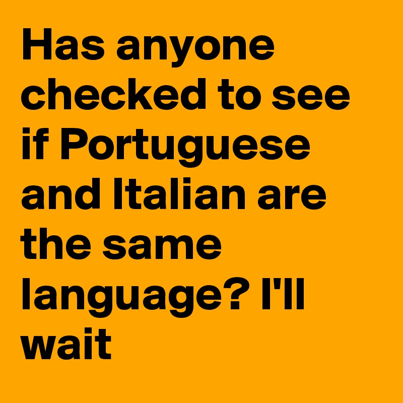 Has anyone checked to see if Portuguese and Italian are the same language? I'll wait