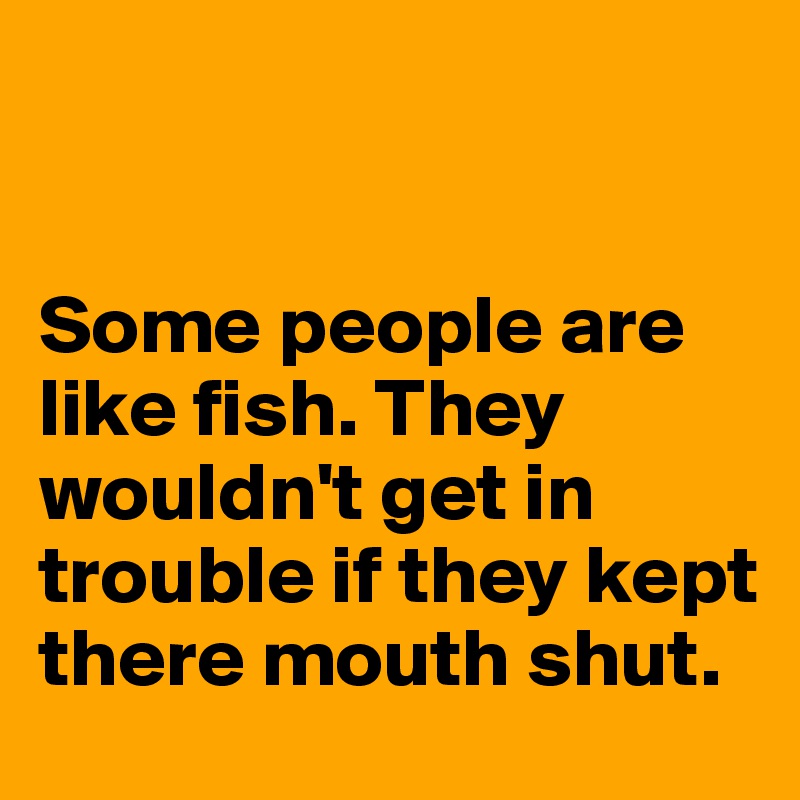 


Some people are like fish. They wouldn't get in trouble if they kept there mouth shut. 