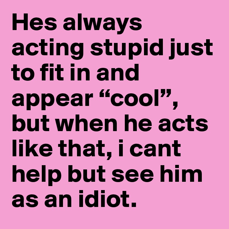 Hes always acting stupid just to fit in and appear “cool”, but when he acts like that, i cant help but see him as an idiot.
