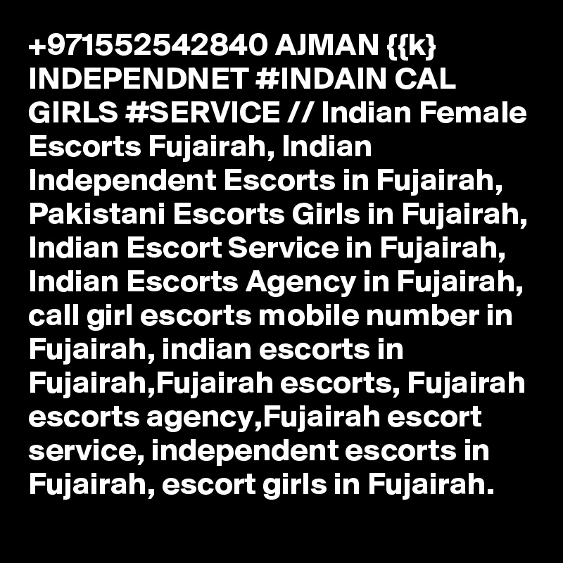 +971552542840 AJMAN {{k} INDEPENDNET #INDAIN CAL GIRLS #SERVICE // Indian Female Escorts Fujairah, Indian Independent Escorts in Fujairah, Pakistani Escorts Girls in Fujairah, Indian Escort Service in Fujairah, Indian Escorts Agency in Fujairah, call girl escorts mobile number in Fujairah, indian escorts in Fujairah,Fujairah escorts, Fujairah escorts agency,Fujairah escort service, independent escorts in Fujairah, escort girls in Fujairah. 