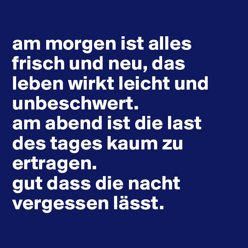 
am morgen ist alles frisch und neu, das leben wirkt leicht und unbeschwert. 
am abend ist die last des tages kaum zu ertragen. 
gut dass die nacht vergessen lässt.
