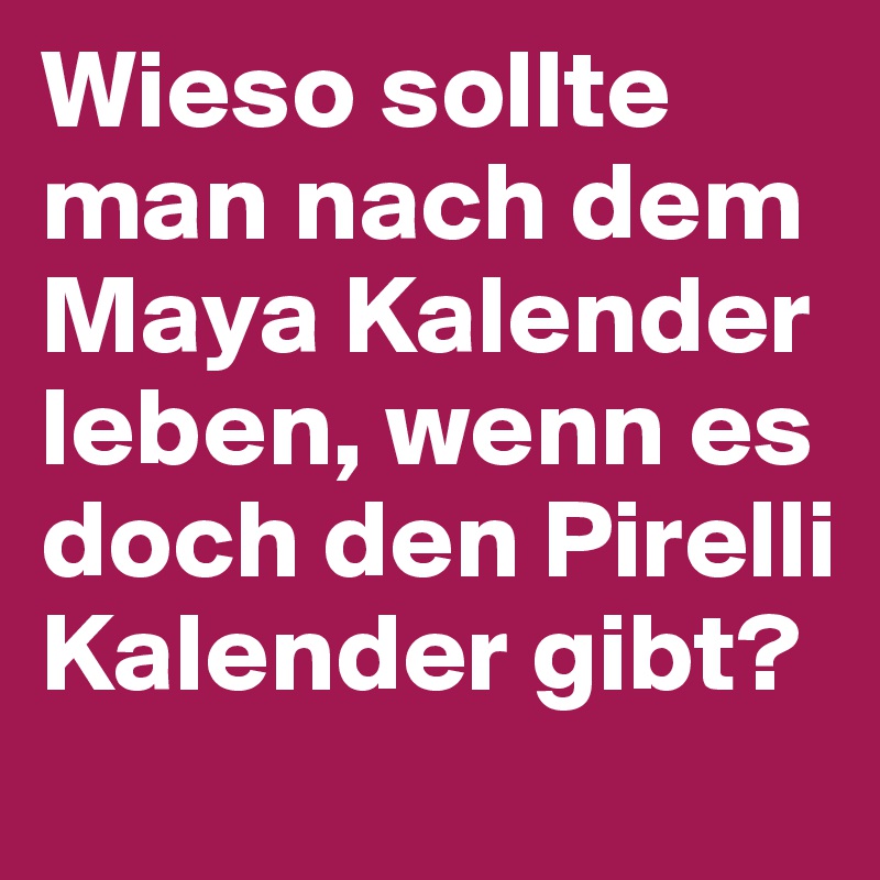 Wieso sollte man nach dem Maya Kalender leben, wenn es doch den Pirelli Kalender gibt?