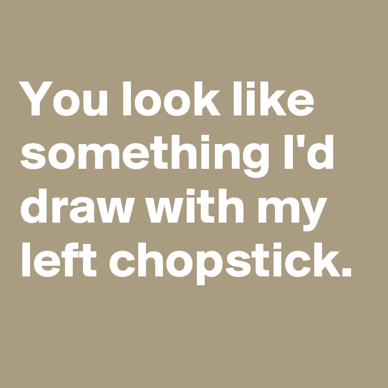 
You look like something I'd draw with my left chopstick.
