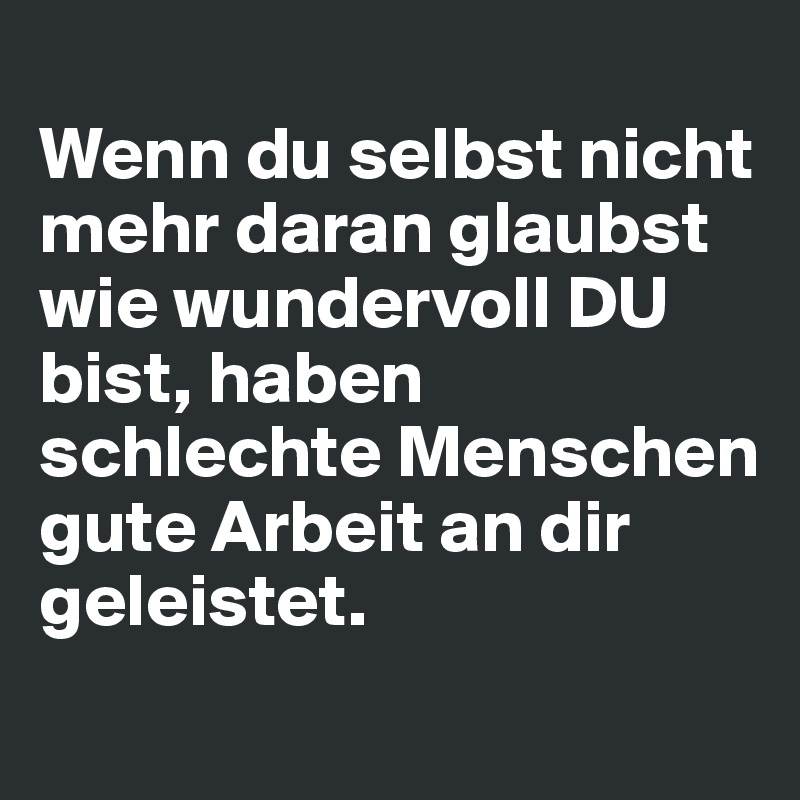 
Wenn du selbst nicht mehr daran glaubst wie wundervoll DU bist, haben schlechte Menschen gute Arbeit an dir geleistet.
