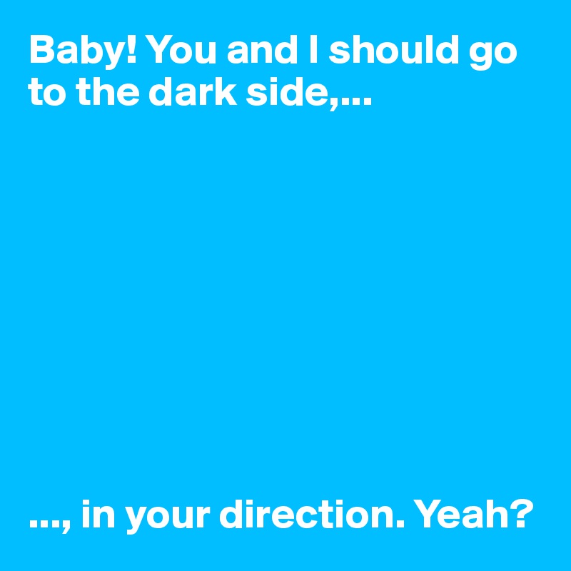 Baby! You and I should go to the dark side,... 









..., in your direction. Yeah? 