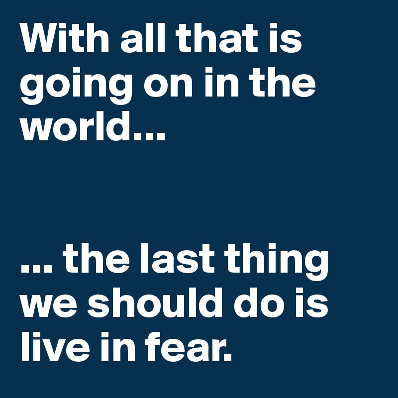 With all that is going on in the world...


... the last thing we should do is live in fear.