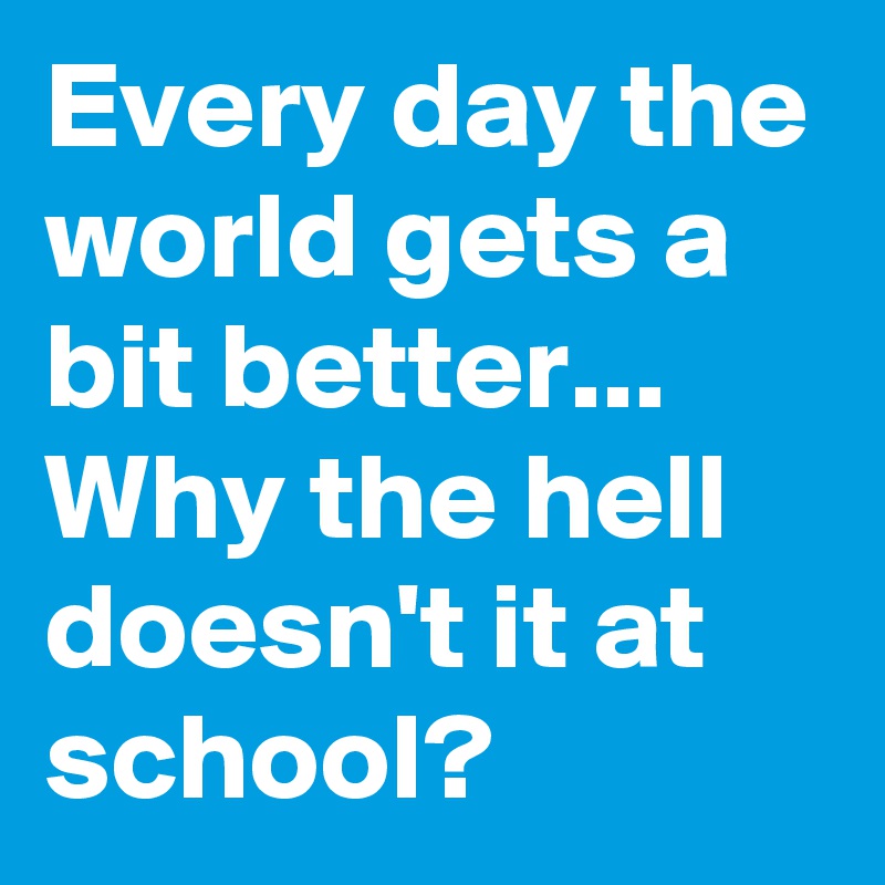 Every day the world gets a bit better... Why the hell doesn't it at school? 