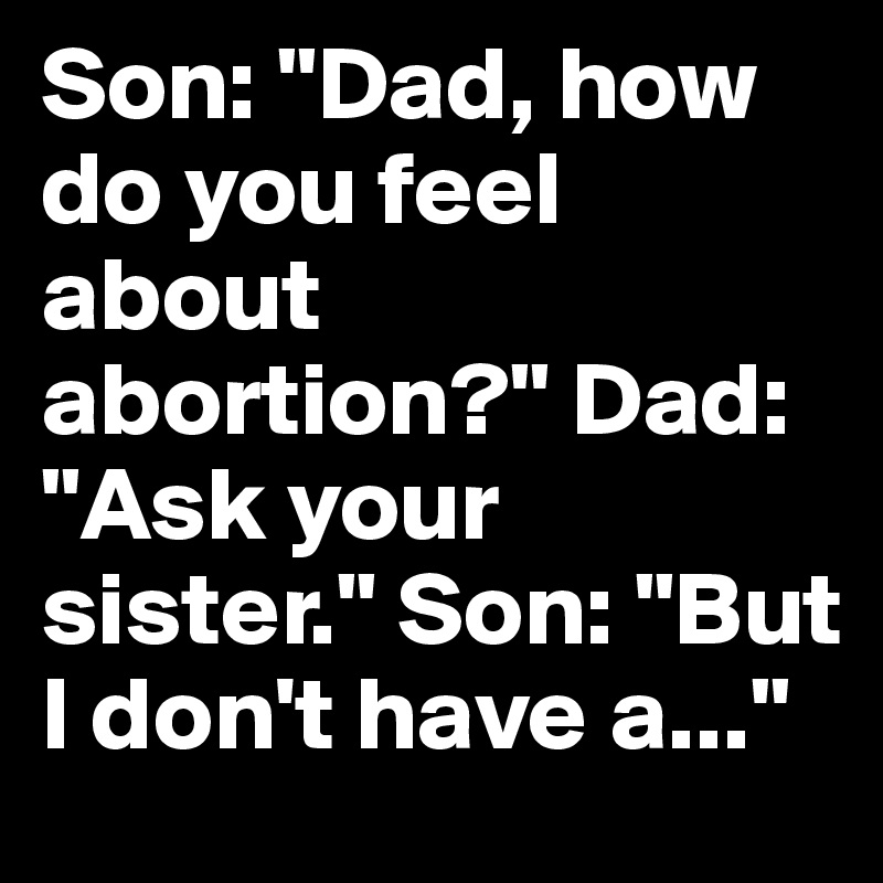 Son: "Dad, how do you feel about abortion?" Dad: "Ask your sister." Son: "But I don't have a..."