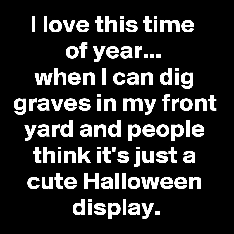 I love this time 
of year... 
when I can dig graves in my front yard and people think it's just a cute Halloween display.
