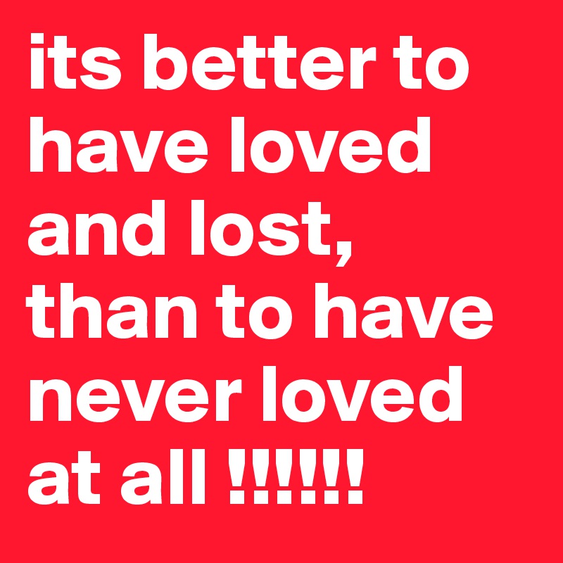 its better to have loved and lost, than to have never loved at all !!!!!!