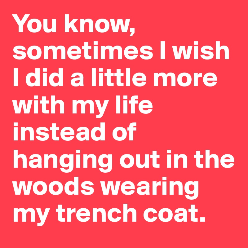 You know, sometimes I wish I did a little more with my life instead of hanging out in the woods wearing my trench coat.