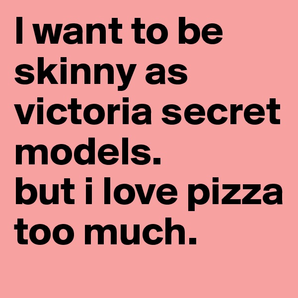 l want to be skinny as victoria secret models. 
but i love pizza too much.