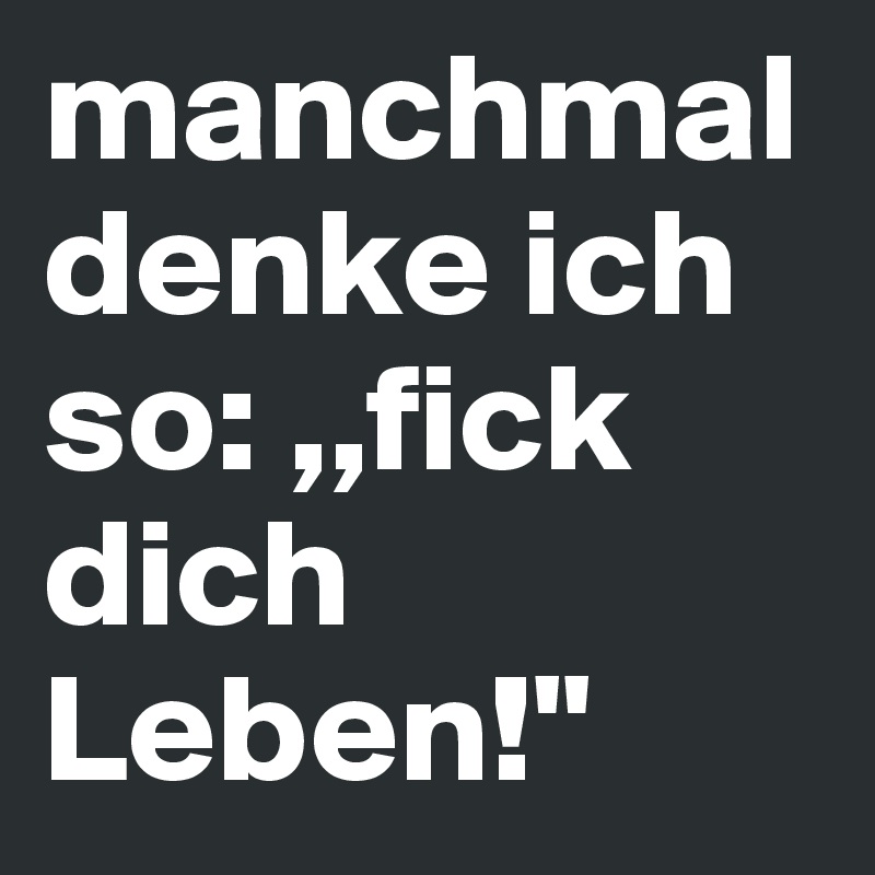 manchmal denke ich so: ,,fick dich Leben!"