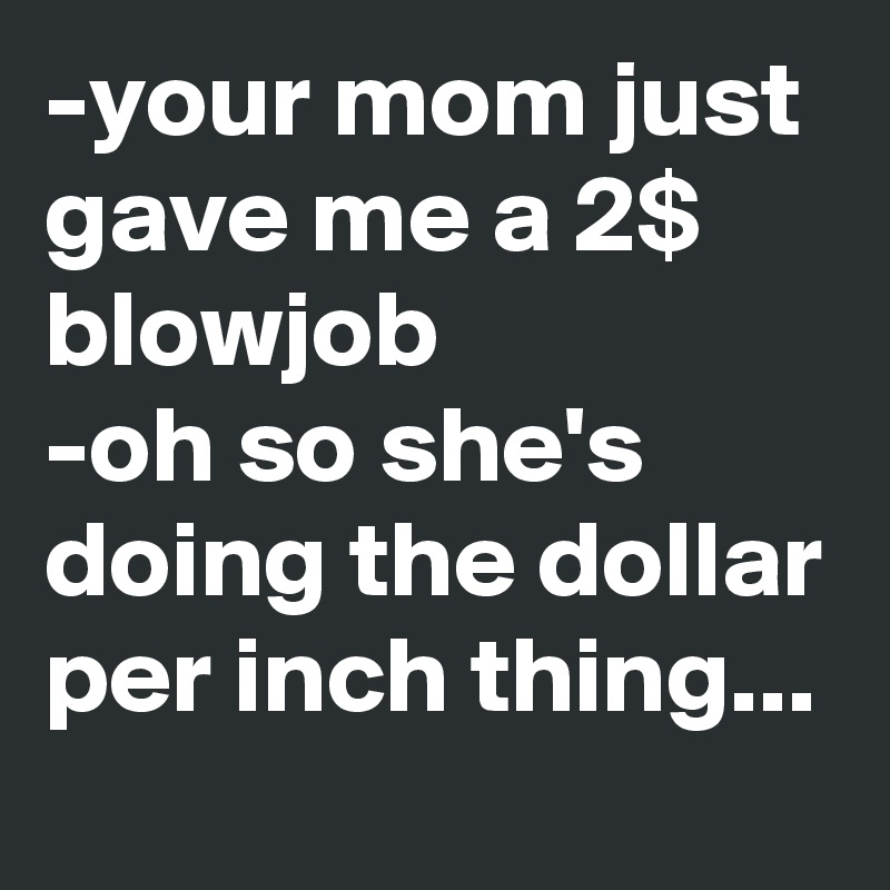 -your mom just gave me a 2$ blowjob
-oh so she's doing the dollar per inch thing...