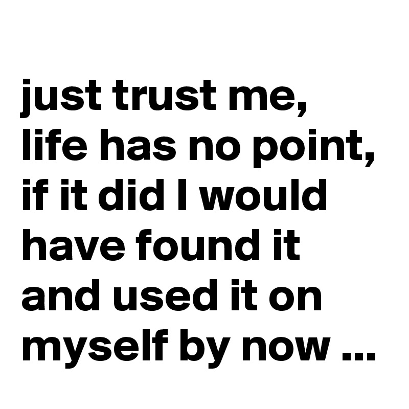 
just trust me, life has no point, if it did I would have found it and used it on myself by now ...