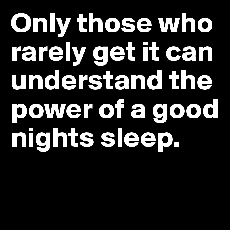 Only those who rarely get it can understand the power of a good nights sleep.

