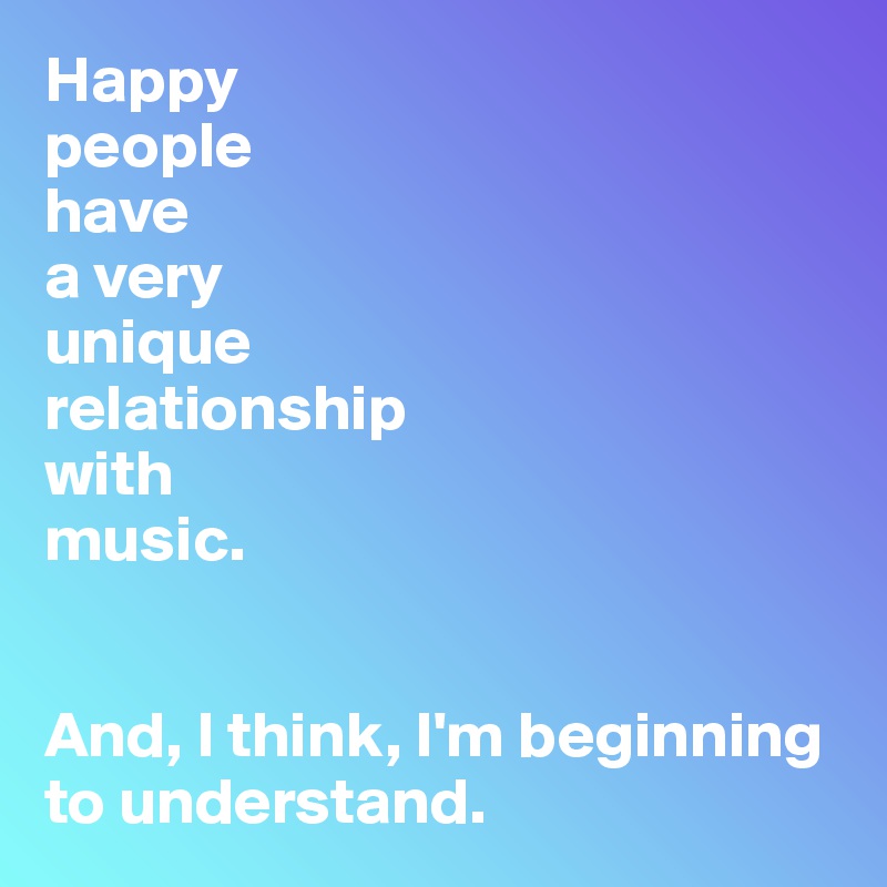 Happy
people 
have 
a very 
unique 
relationship 
with 
music.


And, I think, I'm beginning to understand.