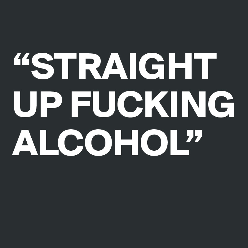 
“STRAIGHT UP FUCKING ALCOHOL”
