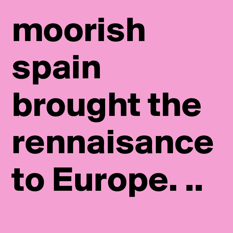 moorish spain brought the rennaisance to Europe. ..