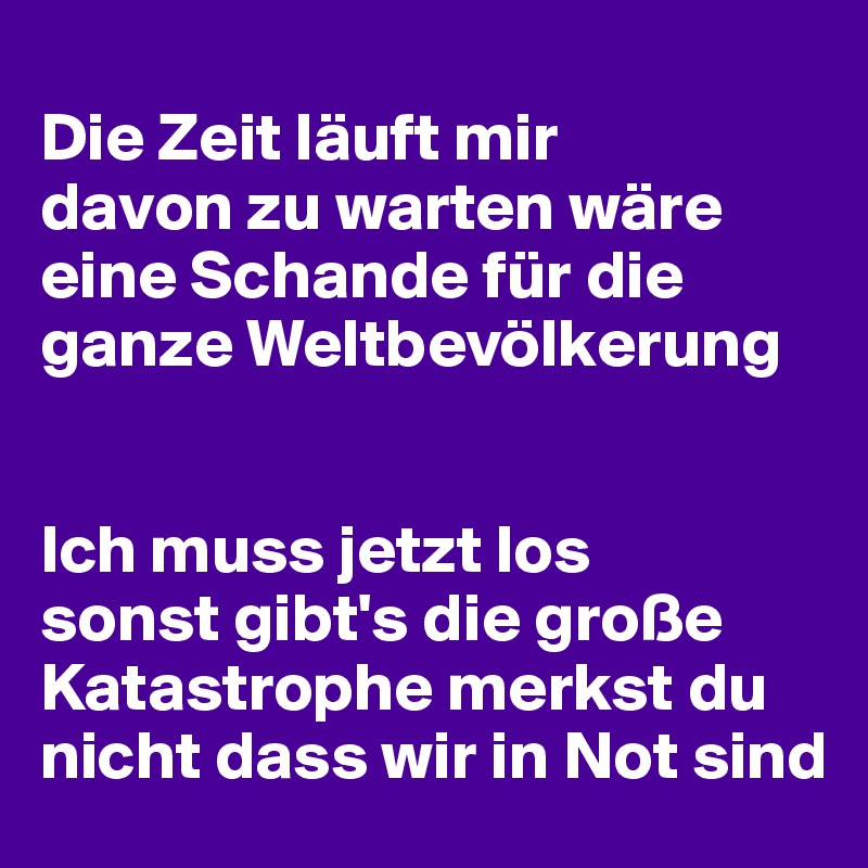 
Die Zeit läuft mir 
davon zu warten wäre eine Schande für die ganze Weltbevölkerung


Ich muss jetzt los 
sonst gibt's die große Katastrophe merkst du nicht dass wir in Not sind