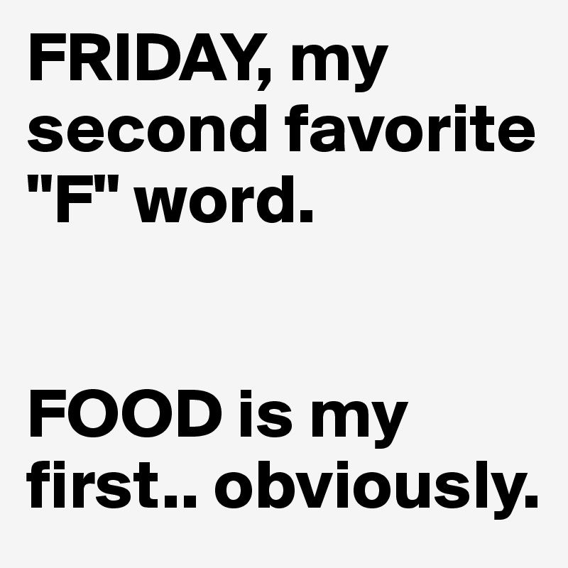 FRIDAY, my second favorite "F" word.                                  


FOOD is my first.. obviously.