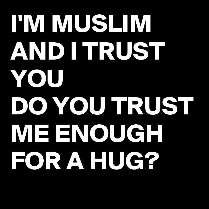 I'M MUSLIM AND I TRUST YOU 
DO YOU TRUST ME ENOUGH FOR A HUG?