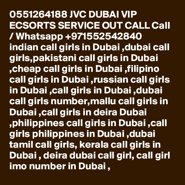 0551264188 JVC DUBAI VIP ECSORTS SERVICE OUT CALL Call / Whatsapp +971552542840
indian call girls in Dubai ,dubai call girls,pakistani call girls in Dubai ,cheap call girls in Dubai ,filipino call girls in Dubai ,russian call girls in Dubai ,call girls in Dubai ,dubai call girls number,mallu call girls in Dubai ,call girls in deira Dubai ,philippines call girls in Dubai ,call girls philippines in Dubai ,dubai tamil call girls, kerala call girls in Dubai , deira dubai call girl, call girl imo number in Dubai , 
