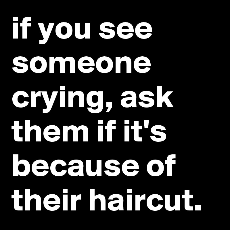 if you see someone crying, ask them if it's because of their haircut.