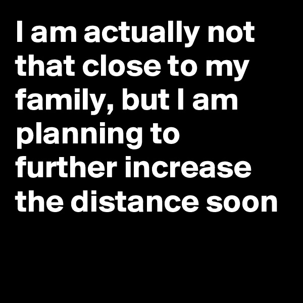 I am actually not that close to my family, but I am planning to further increase the distance soon

