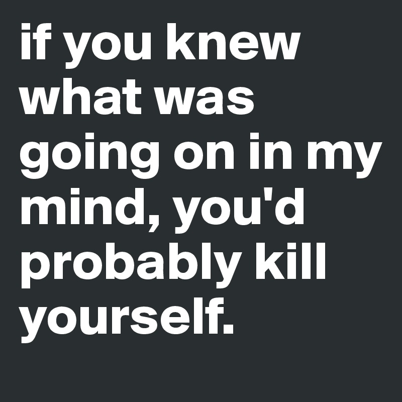 if you knew what was going on in my mind, you'd probably kill yourself