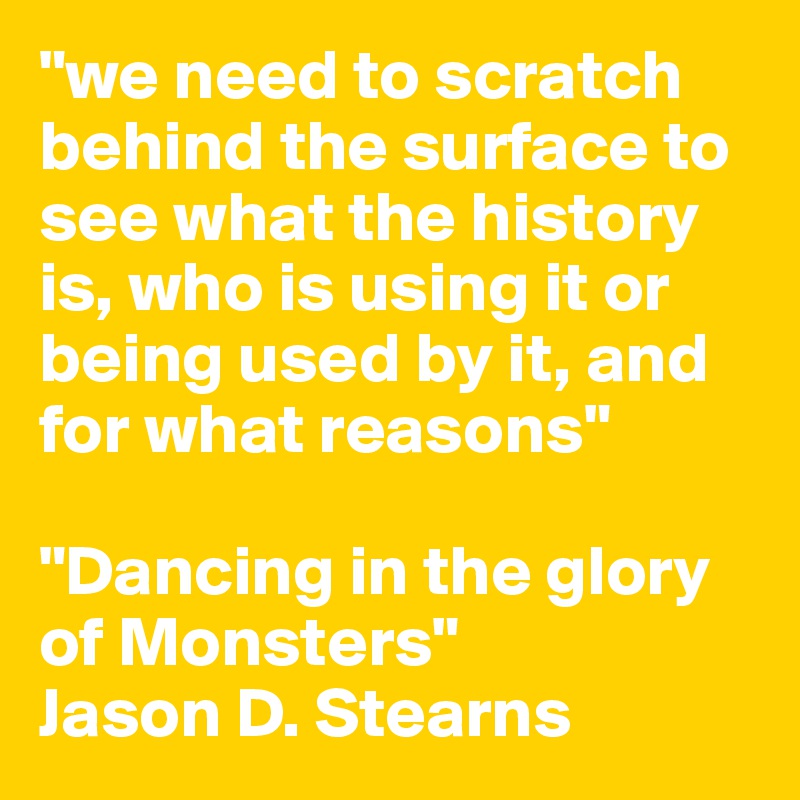 "we need to scratch behind the surface to see what the history is, who is using it or being used by it, and for what reasons"

"Dancing in the glory of Monsters"
Jason D. Stearns