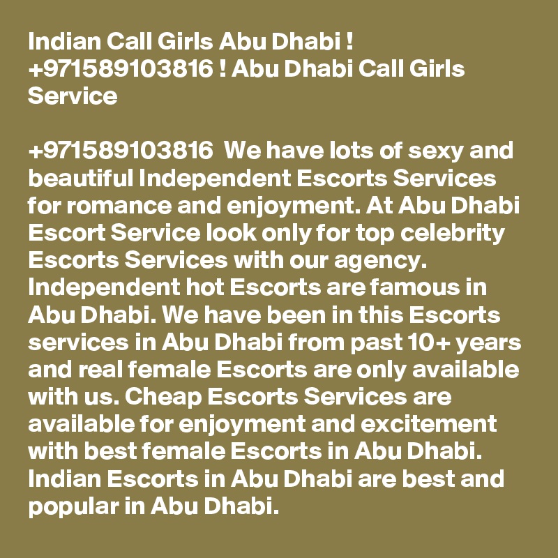Indian Call Girls Abu Dhabi ! +971589103816 ! Abu Dhabi Call Girls Service

+971589103816  We have lots of sexy and beautiful Independent Escorts Services for romance and enjoyment. At Abu Dhabi Escort Service look only for top celebrity Escorts Services with our agency. Independent hot Escorts are famous in Abu Dhabi. We have been in this Escorts services in Abu Dhabi from past 10+ years and real female Escorts are only available with us. Cheap Escorts Services are available for enjoyment and excitement with best female Escorts in Abu Dhabi. Indian Escorts in Abu Dhabi are best and popular in Abu Dhabi. 