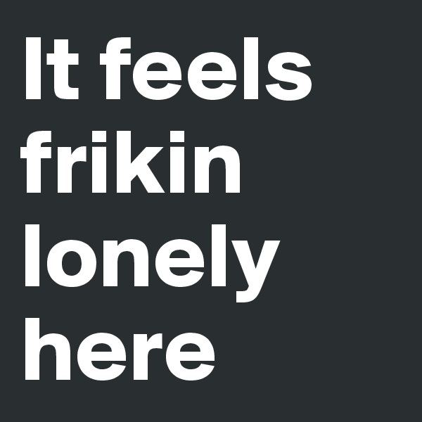 It feels frikin lonely here 