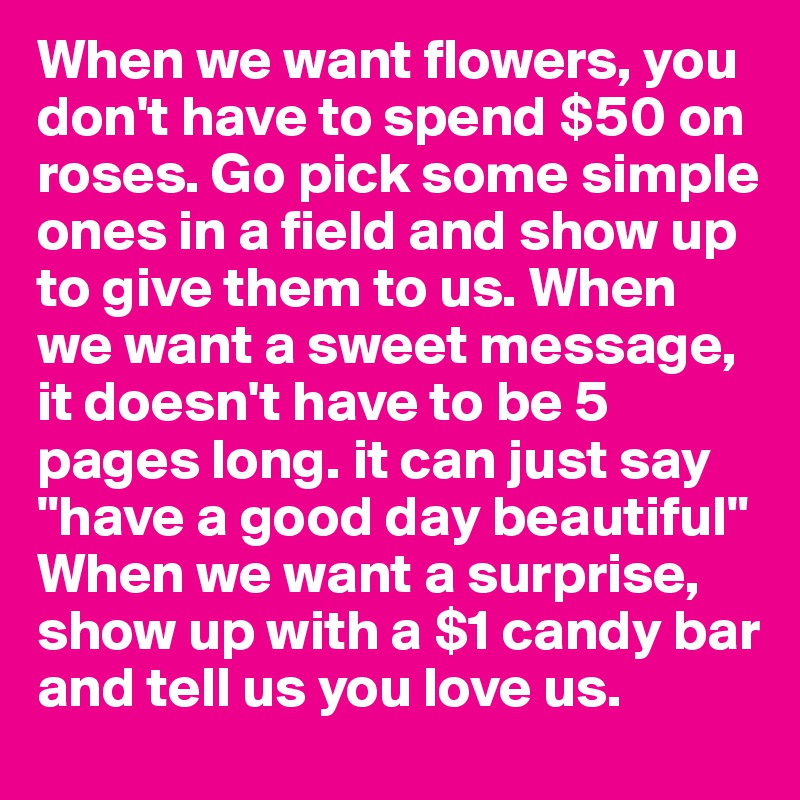 When we want flowers, you don't have to spend $50 on roses. Go pick some simple ones in a field and show up to give them to us. When we want a sweet message, it doesn't have to be 5 pages long. it can just say "have a good day beautiful" When we want a surprise, show up with a $1 candy bar and tell us you love us. 