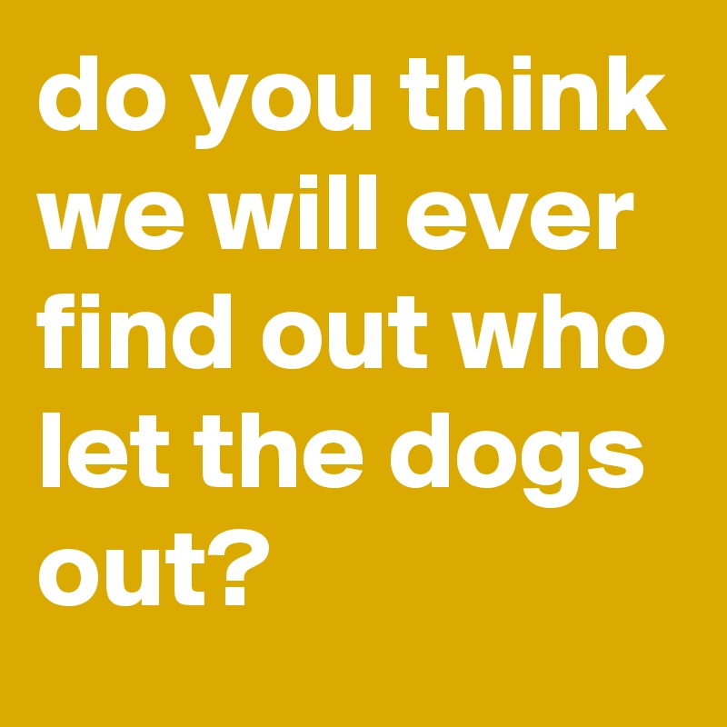 do you think we will ever find out who let the dogs out? - Post by ...