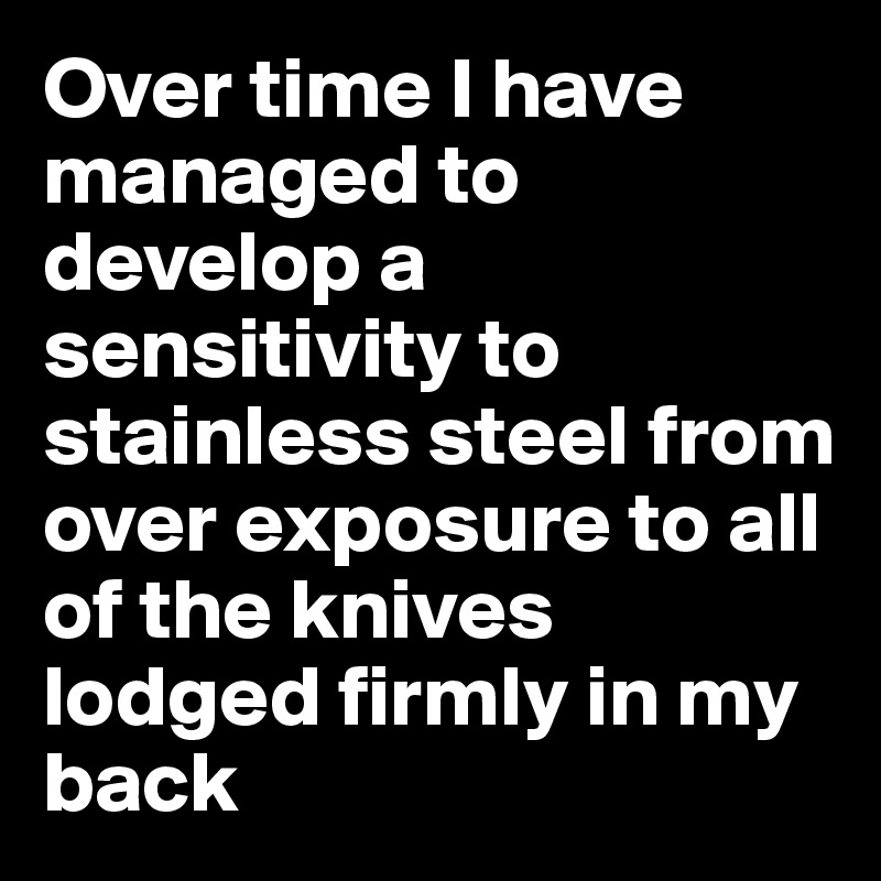 Over time I have managed to develop a sensitivity to stainless steel from over exposure to all of the knives lodged firmly in my back