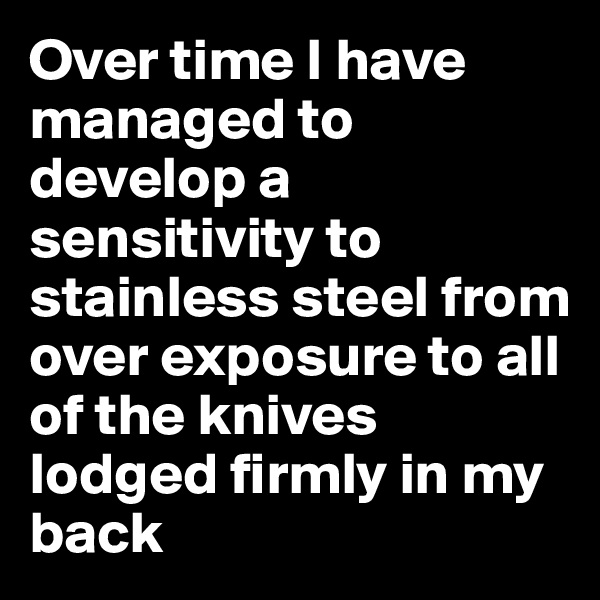 Over time I have managed to develop a sensitivity to stainless steel from over exposure to all of the knives lodged firmly in my back