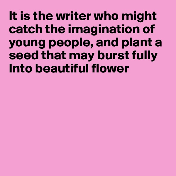 It is the writer who might catch the imagination of young people, and plant a 
seed that may burst fully 
Into beautiful flower






