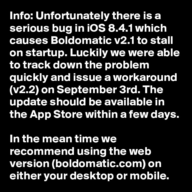 Info: Unfortunately there is a serious bug in iOS 8.4.1 which causes Boldomatic v2.1 to stall on startup. Luckily we were able to track down the problem quickly and issue a workaround (v2.2) on September 3rd. The update should be available in the App Store within a few days. 
In the mean time we recommend using the web version (boldomatic.com) on either your desktop or mobile.