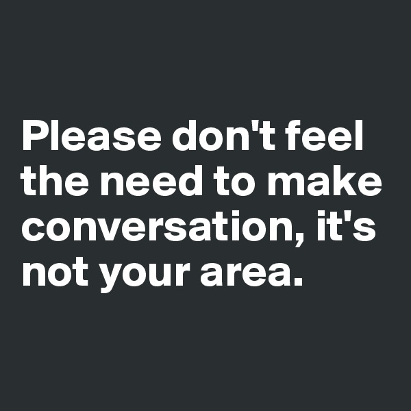 

Please don't feel 
the need to make conversation, it's 
not your area. 

