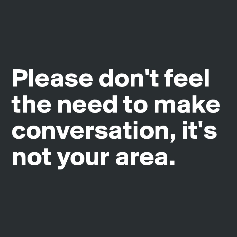 

Please don't feel 
the need to make conversation, it's 
not your area. 


