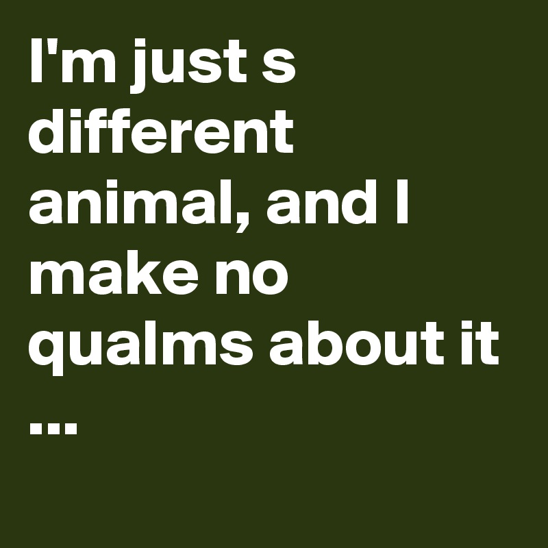 I'm just s different animal, and I make no qualms about it ...
