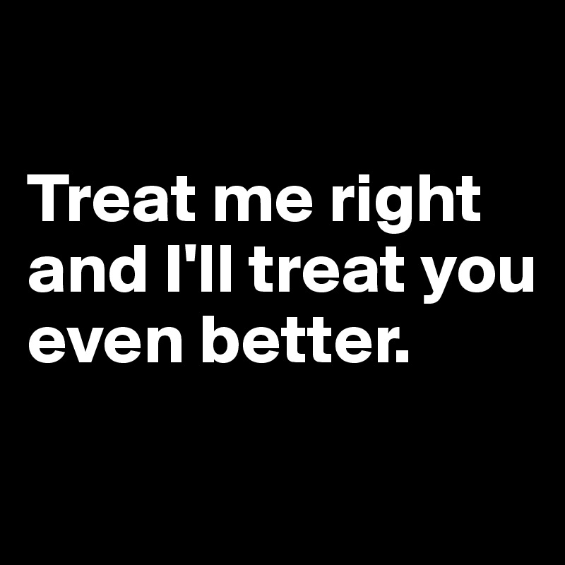 

Treat me right and I'll treat you even better.

