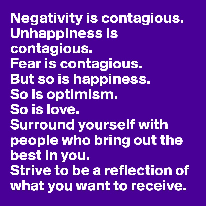 Negativity is contagious.
Unhappiness is contagious. 
Fear is contagious. 
But so is happiness.
So is optimism. 
So is love. 
Surround yourself with people who bring out the best in you. 
Strive to be a reflection of what you want to receive.