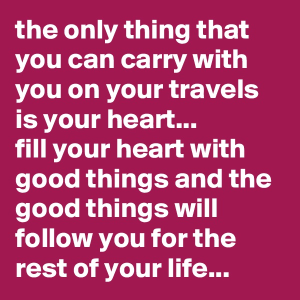 the only thing that you can carry with you on your travels is your heart... 
fill your heart with good things and the good things will follow you for the rest of your life...