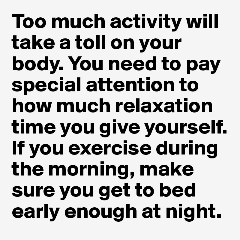 Too much activity will take a toll on your body. You need to pay special attention to how much relaxation time you give yourself. If you exercise during the morning, make sure you get to bed early enough at night.