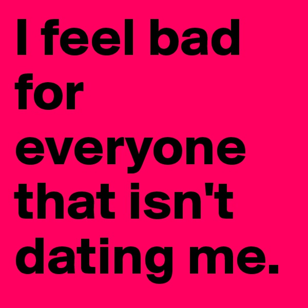 I feel bad for everyone that isn't dating me. 