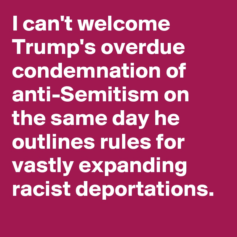 I can't welcome Trump's overdue condemnation of anti-Semitism on the same day he outlines rules for vastly expanding racist deportations.